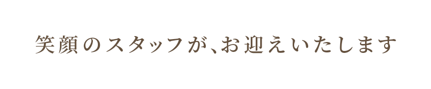 笑顔のスタッフが、お迎えいたします