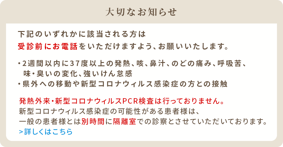 下記のいずれかに該当される方は受診前にお電話をいただけますよう、お願いいたします。2週間以内に37度以上の発熱、咳、鼻汁、のどの痛み、呼吸苦、味・臭いの変化、強いけん怠感県外への移動や新型コロナウィルス感染症の方との接触発熱外来・新型コロナウィルスPCR検査は行っておりません。新型コロナウィルス感染症の可能性がある患者様は、一般の患者様とは別時間に隔離室での診察とさせていただいております