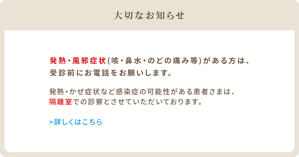 発熱・かぜ症状(せき、鼻水、のどの痛み等)がある方は、受診前にお電話をお願いします。発熱・かぜ症状など感染症の可能性がある患者様は、隔離室での診察とさせていただいております。
